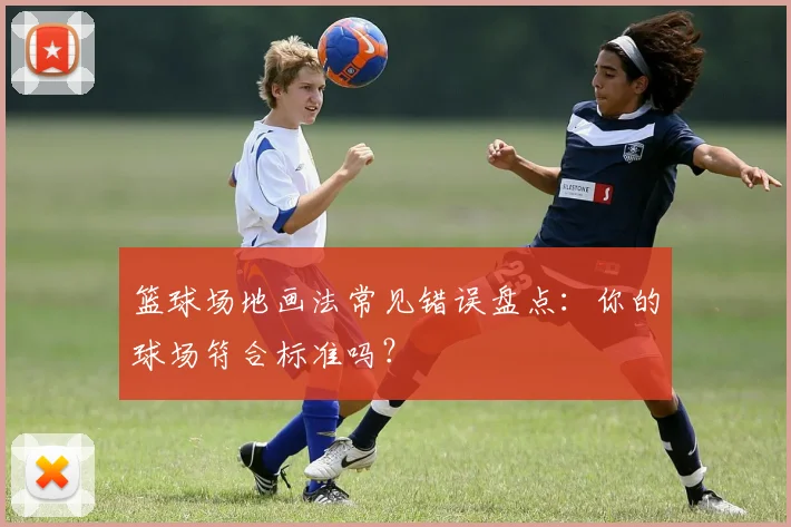 篮球场地画法常见错误盘点：你的球场符合标准吗？