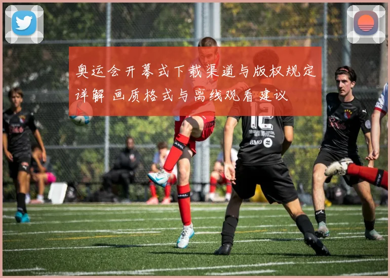 奥运会开幕式下载渠道与版权规定详解 画质格式与离线观看建议